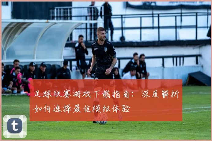 足球联赛游戏下载指南：深度解析如何选择最佳模拟体验