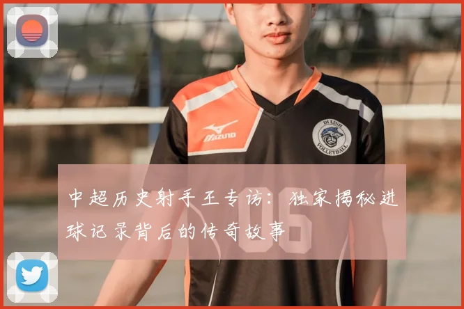 中超历史射手王专访:独家揭秘进球记录背后的传奇故事