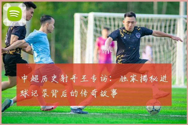 中超历史射手王专访：独家揭秘进球记录背后的传奇故事