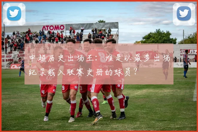 中超历史出场王：谁是以最多出场纪录载入联赛史册的球员？