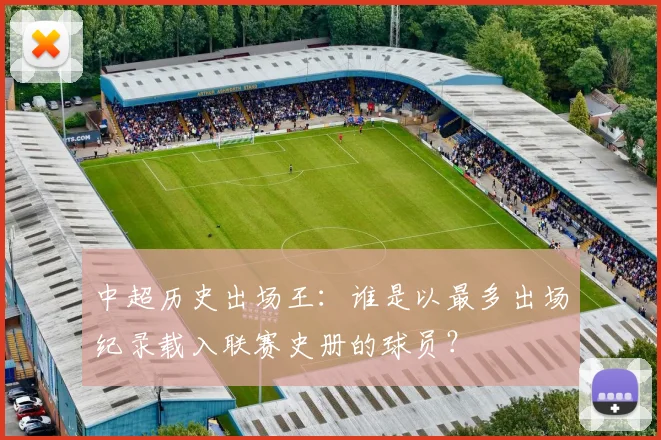 中超历史出场王：谁是以最多出场纪录载入联赛史册的球员？