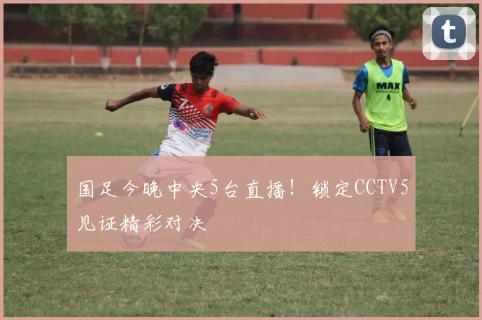 国足今晚中央5台直播!锁定CCTV5见证精彩对决