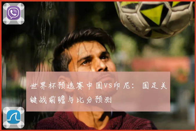 世界杯预选赛中国vs印尼:国足关键战前瞻与比分预测